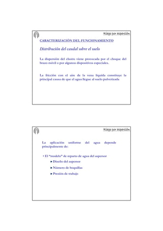 Riego por aspersiRiego por aspersiRiego por aspersiRiego por aspersiRiego por aspersiRiego por aspersiRiego por aspersiRiego por aspersióóóóóóóónnnnnnnn
CARACTERIZACIÓN DEL FUNCIONAMIENTO
Distribución del caudal sobre el suelo
La dispersión del chorro viene provocada por el choque del
brazo móvil o por algunos dispositivos especiales.
La fricción con el aire de la vena líquida constituye la
principal causa de que el agua llegue al suelo pulverizada
Riego por aspersiRiego por aspersiRiego por aspersiRiego por aspersiRiego por aspersiRiego por aspersiRiego por aspersiRiego por aspersióóóóóóóónnnnnnnn
La aplicación uniforme del agua depende
principalmente de:
• El “modelo” de reparto de agua del aspersor
Diseño del aspersor
Número de boquillas
Presión de trabajo
 