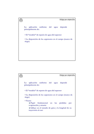 Riego por aspersiRiego por aspersiRiego por aspersiRiego por aspersiRiego por aspersiRiego por aspersiRiego por aspersiRiego por aspersióóóóóóóónnnnnnnn
La aplicación uniforme del agua depende
principalmente de:
• La disposición de los aspersores en el campo (marco de
riego)
• El “modelo” de reparto de agua del aspersor
Riego por aspersiRiego por aspersiRiego por aspersiRiego por aspersiRiego por aspersiRiego por aspersiRiego por aspersiRiego por aspersióóóóóóóónnnnnnnn
La aplicación uniforme del agua depende
principalmente de:
• La disposición de los aspersores en el campo (marco de
riego)
• El “modelo” de reparto de agua del aspersor
• Viento
Papel fundamental en las pérdidas por
evaporación y arrastre
Influye en el tamaño de gota y la longitud de su
trayectoria al caer
 