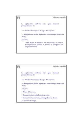 Riego por aspersiRiego por aspersiRiego por aspersiRiego por aspersiRiego por aspersiRiego por aspersiRiego por aspersiRiego por aspersióóóóóóóónnnnnnnn
La aplicación uniforme del agua depende
principalmente de:
• La disposición de los aspersores en el campo (marco de
riego)
• El “modelo” de reparto de agua del aspersor
• Viento
En riegos de media o alta frecuencia, la falta de
homogeneidad debida al viento se compensa en
riegos sucesivos
Riego por aspersiRiego por aspersiRiego por aspersiRiego por aspersiRiego por aspersiRiego por aspersiRiego por aspersiRiego por aspersióóóóóóóónnnnnnnn
La aplicación uniforme del agua depende
principalmente de:
• La disposición de los aspersores en el campo (marco de
riego)
• El “modelo” de reparto de agua del aspersor
• Viento
• Altura del aspersor
• Colocación de reguladores de presión
• Colocación de una vaina prolongadora de chorro
• Duración del riego
 