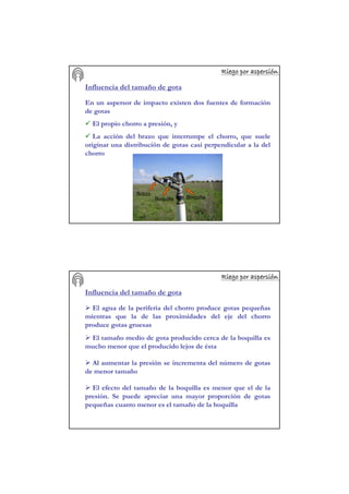 Riego por aspersiRiego por aspersiRiego por aspersiRiego por aspersiRiego por aspersiRiego por aspersiRiego por aspersiRiego por aspersióóóóóóóónnnnnnnn
Influencia del tamaño de gota
En un aspersor de impacto existen dos fuentes de formación
de gotas
El propio chorro a presión, y
La acción del brazo que interrumpe el chorro, que suele
originar una distribución de gotas casi perpendicular a la del
chorro
BoquillaBoquilla
Brazo
Riego por aspersiRiego por aspersiRiego por aspersiRiego por aspersiRiego por aspersiRiego por aspersiRiego por aspersiRiego por aspersióóóóóóóónnnnnnnn
Influencia del tamaño de gota
El agua de la periferia del chorro produce gotas pequeñas
mientras que la de las proximidades del eje del chorro
produce gotas gruesas
El tamaño medio de gota producido cerca de la boquilla es
mucho menor que el producido lejos de ésta
Al aumentar la presión se incrementa del número de gotas
de menor tamaño
El efecto del tamaño de la boquilla es menor que el de la
presión. Se puede apreciar una mayor proporción de gotas
pequeñas cuanto menor es el tamaño de la boquilla
 