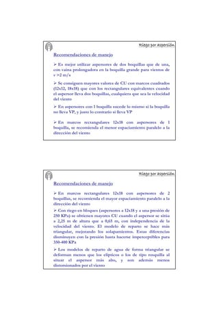 Riego por aspersiRiego por aspersiRiego por aspersiRiego por aspersiRiego por aspersiRiego por aspersiRiego por aspersiRiego por aspersióóóóóóóónnnnnnnn
Recomendaciones de manejo
Es mejor utilizar aspersores de dos boquillas que de una,
con vaina prolongadora en la boquilla grande para vientos de
v >2 m/s
Se consiguen mayores valores de CU con marcos cuadrados
(12x12, 18x18) que con los rectangulares equivalentes cuando
el aspersor lleva dos boquillas, cualquiera que sea la velocidad
del viento
En aspersores con 1 boquilla sucede lo mismo si la boquilla
no lleva VP, y justo lo contrario si lleva VP
En marcos rectangulares 12x18 con aspersores de 1
boquilla, se recomienda el menor espaciamiento paralelo a la
dirección del viento
Riego por aspersiRiego por aspersiRiego por aspersiRiego por aspersiRiego por aspersiRiego por aspersiRiego por aspersiRiego por aspersióóóóóóóónnnnnnnn
Recomendaciones de manejo
En marcos rectangulares 12x18 con aspersores de 2
boquillas, se recomienda el mayor espaciamiento paralelo a la
dirección del viento
Con riego en bloques (aspersores a 12x18 y a una presión de
250 KPa) se obtienen mayores CU cuando el aspersor se sitúa
a 2,25 m de altura que a 0,65 m, con independencia de la
velocidad del viento. El modelo de reparto se hace más
triangular, mejorando los solapamientos. Estas diferencias
disminuyen con la presión hasta hacerse imperceptibles para
350-400 KPa
Los modelos de reparto de agua de forma triangular se
deforman menos que los elípticos o los de tipo rosquilla al
situar el aspersor más alto, y son además menos
distorsionados por el viento
 
