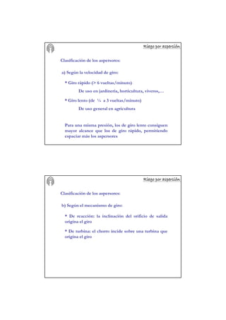 Riego por aspersiRiego por aspersiRiego por aspersiRiego por aspersiRiego por aspersiRiego por aspersiRiego por aspersiRiego por aspersióóóóóóóónnnnnnnn
Clasificación de los aspersores:
a) Según la velocidad de giro:
* Giro rápido (> 6 vueltas/minuto)
De uso en jardinería, horticultura, viveros,…
* Giro lento (de ¼ a 3 vueltas/minuto)
De uso general en agricultura
Para una misma presión, los de giro lento consiguen
mayor alcance que los de giro rápido, permitiendo
espaciar más los aspersores
Riego por aspersiRiego por aspersiRiego por aspersiRiego por aspersiRiego por aspersiRiego por aspersiRiego por aspersiRiego por aspersióóóóóóóónnnnnnnn
Clasificación de los aspersores:
b) Según el mecanismo de giro:
* De reacción: la inclinación del orificio de salida
origina el giro
* De turbina: el chorro incide sobre una turbina que
origina el giro
 