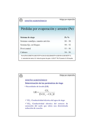Riego por aspersiRiego por aspersiRiego por aspersiRiego por aspersiRiego por aspersiRiego por aspersiRiego por aspersiRiego por aspersióóóóóóóónnnnnnnn
DISEÑO AGRONÓMICO
Pe=0,976+0,005ETP-0,00017ETP²+0,0012V-IG(0,00043ETP+0,00018V+0,00016ETP V)
V: velocidad del viento; IG: índice de grosor de gota = 0,032 P1,3/B; P=presión; B: Ø boquilla
Riego por aspersiRiego por aspersiRiego por aspersiRiego por aspersiRiego por aspersiRiego por aspersiRiego por aspersiRiego por aspersióóóóóóóónnnnnnnn
DISEÑO AGRONÓMICO
Determinación de los parámetros de riego
• Necesidades de lavado (LR)
( )fCECE5
CE
LR
ie
i
−
=
CEi : Conductividad eléctrica del agua de riego
CEe: Conductividad eléctrica del extracto de
saturación del suelo que tolera una determinada
reducción de cosecha
 