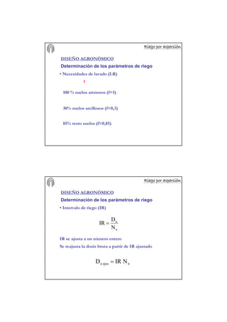 Riego por aspersiRiego por aspersiRiego por aspersiRiego por aspersiRiego por aspersiRiego por aspersiRiego por aspersiRiego por aspersióóóóóóóónnnnnnnn
DISEÑO AGRONÓMICO
Determinación de los parámetros de riego
• Necesidades de lavado (LR)
f
100 % suelos arenosos (f=1)
30% suelos arcillosos (f=0,3)
85% resto suelos (f=0,85)
Riego por aspersiRiego por aspersiRiego por aspersiRiego por aspersiRiego por aspersiRiego por aspersiRiego por aspersiRiego por aspersióóóóóóóónnnnnnnn
DISEÑO AGRONÓMICO
Determinación de los parámetros de riego
• Intervalo de riego (IR)
n
n
N
D
IR =
IR se ajusta a un número entero
najusn NIRD =
Se reajusta la dosis bruta a partir de IR ajustado
 