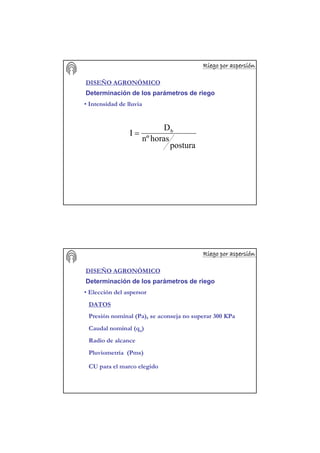 Riego por aspersiRiego por aspersiRiego por aspersiRiego por aspersiRiego por aspersiRiego por aspersiRiego por aspersiRiego por aspersióóóóóóóónnnnnnnn
DISEÑO AGRONÓMICO
Determinación de los parámetros de riego
• Intensidad de lluvia
postura
horasnº
D
I b
=
Riego por aspersiRiego por aspersiRiego por aspersiRiego por aspersiRiego por aspersiRiego por aspersiRiego por aspersiRiego por aspersióóóóóóóónnnnnnnn
DISEÑO AGRONÓMICO
Determinación de los parámetros de riego
• Elección del aspersor
DATOS
Presión nominal (Pa), se aconseja no superar 300 KPa
Caudal nominal (qa)
Radio de alcance
Pluviometría (Pms)
CU para el marco elegido
 