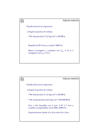 Riego por aspersiRiego por aspersiRiego por aspersiRiego por aspersiRiego por aspersiRiego por aspersiRiego por aspersiRiego por aspersióóóóóóóónnnnnnnn
Clasificación de los aspersores:
c) Según la presión de trabajo:
* De baja presión (< 2,5 kg/cm2 o 250 KPa)
Boquilla de Ø<4 mm y caudal <1000 l/h
Marco rectangular o cuadrado con Sasp ≤ 12 m o
triangular con Sasp ≤ 15 m
Riego por aspersiRiego por aspersiRiego por aspersiRiego por aspersiRiego por aspersiRiego por aspersiRiego por aspersiRiego por aspersióóóóóóóónnnnnnnn
Clasificación de los aspersores:
c) Según la presión de trabajo:
* De baja presión (< 2,5 kg/cm2 o 250 KPa)
* De media presión (2,5-4 kg/cm2 o 250-400 KPa)
Una o dos boquillas con 4 mm ≤ Ø ≤ 7 mm y
caudales comprendidos entre 1000 y 6000 l/h
Espaciamientos desde 12 x 12 m hasta 24 x 24 m
 