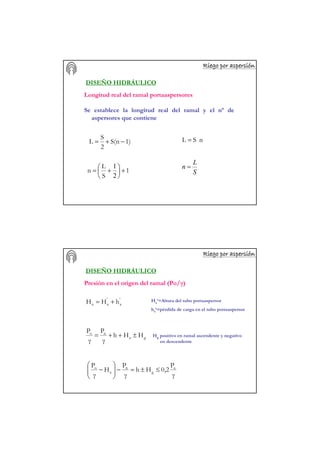 Riego por aspersiRiego por aspersiRiego por aspersiRiego por aspersiRiego por aspersiRiego por aspersiRiego por aspersiRiego por aspersióóóóóóóónnnnnnnn
DISEÑO HIDRÁULICO
Longitud real del ramal portaaspersores
Se establece la longitud real del ramal y el nº de
aspersores que contiene
1)S(n
2
S
L −+= nSL =
1
S
L
n +




 +=
2
1
S
L
n =
Riego por aspersiRiego por aspersiRiego por aspersiRiego por aspersiRiego por aspersiRiego por aspersiRiego por aspersiRiego por aspersióóóóóóóónnnnnnnn
DISEÑO HIDRÁULICO
'
a
'
aa hHH += Ha’=Altura del tubo portaaspersor
ha’=pérdida de carga en el tubo portaaspersor
ga
no
HHh
γ
P
γ
P
±++=
γ
P
0,2Hh
γ
P
H
γ
P a
g
n
a
o
≤±=−





−
Hg positivo en ramal ascendente y negativo
en descendente
Presión en el origen del ramal (Po/γ)
 