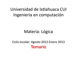Universidad de Ixtlahuaca CUI
 Ingeniería en computación


        Materia: Lógica

Ciclo escolar: Agosto 2012-Enero 2013
             Temario
 