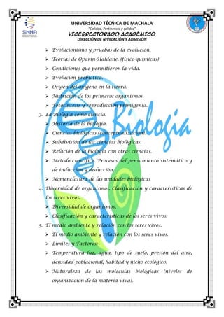 UNIVERSIDAD TÉCNICA DE MACHALA
“Calidad, Pertinencia y calidez”

VICERRECTORADO ACADÉMICO
DIRECCIÓN DE NIVELACIÓN Y ADMISIÓN

 Evolucionismo y pruebas de la evolución.
 Teorías de Oparin-Haldane. (físico-químicas)
 Condiciones que permitieron la vida.
 Evolución prebiótica.
 Origen del oxígeno en la tierra.
 Nutrición de los primeros organismos.
 Fotosíntesis y reproducción primigenia.
3. La Biología como ciencia.
 Historia de la biología.
 Ciencias biológicas.(conceptualización).
 Subdivisión de las ciencias biológicas.
 Relación de la biología con otras ciencias.
 Método científico. Procesos del pensamiento sistemático y
de inducción y deducción.
 Nomenclatura de las unidades biológicas
4. Diversidad de organismos, Clasificación y características de
los seres vivos.
 Diversidad de organismos,
 Clasificación y características de los seres vivos.
5. El medio ambiente y relación con los seres vivos.
 El medio ambiente y relación con los seres vivos.
 Límites y Factores:
 Temperatura luz, agua, tipo de suelo, presión del aire,
densidad poblacional, habitad y nicho ecológico.
 Naturaleza

de

las

moléculas

organización de la materia viva).

biológicas

(niveles

de

 