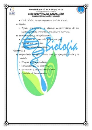 UNIVERSIDAD TÉCNICA DE MACHALA
“Calidad, Pertinencia y calidez”

VICERRECTORADO ACADÉMICO
DIRECCIÓN DE NIVELACIÓN Y ADMISIÓN

 Ciclo celular, mitosis importancia de la mitosis.
11. Tejidos.
 Tejidos enumerarlos y algunas características de los
tejidos epitelial, conjuntivo, muscular y nervioso.
12. El microscopio y sus aplicaciones
 Características generales del microscopio
 Tipos de microscopios.
 Observación de las células.
UNIDAD 3
13. Propiedades del agua, tierra, aire que apoyan la vida y su
cuidado.
 El agua y sus propiedades.
 Características de la tierra.
 Estructura y propiedades del aire.
 Cuidados de la naturaleza.

 