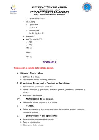 UNIVERSIDAD TÉCNICA DE MACHALA
“Calidad, Pertinencia y calidez”

VICERRECTORADO ACADÉMICO
DIRECCIÓN DE NIVELACIÓN Y ADMISIÓN
o

HETEROPROTEINAS

VITAMINAS
o

Liposolubles
(A, D, E, K)

o

Hidrosolubles
(B1, B2, B6, B12, C)

ENZIMAS
ACIDOS NUCLECOS
o

ADN

o

ARN

RNA (m)
RNA(r)
RNA (t)

UNIDAD 2
Introducción al estudio de la biología celular.
8.

Citología, Teoría celular.


Definición de la célula.



Teoría celular: reseña histórica y postulados.

9. Organización Estructural y funcional de las células.


Características generales de las células



Células eucariotas y procariotas, estructura general (membrana, citoplasma y
núcleo).



10.


11.


Diferencias y semejanzas

Multiplicación de las células.
Ciclo celular, mitosis importancia de la mitosis.

Tejidos.
Tejidos enumerarlos y algunas características de los tejidos epitelial, conjuntivo,
muscular y nervioso.

12.

El microscopio y sus aplicaciones.



Características generales del microscopio



Tipos de microscopios.



Observación de las células.

 