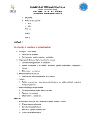 UNIVERSIDAD TÉCNICA DE MACHALA
“Calidad, Pertinencia y calidez”

VICERRECTORADO ACADÉMICO
DIRECCIÓN DE NIVELACIÓN Y ADMISIÓN
ENZIMAS
ACIDOS NUCLECOS
o

ADN

o

ARN

RNA (m)
RNA(r)
RNA (t)

UNIDAD 2
Introducción al estudio de la biología celular.
8. Citología, Teoría celular.


Definición de la célula.



Teoría celular: reseña histórica y postulados.

9. Organización Estructural y funcional de las células.


Características generales de las células



Células eucariotas y procariotas, estructura general (membrana, citoplasma y
núcleo).



Diferencias y semejanzas

10. Multiplicación de las células.


Ciclo celular, mitosis importancia de la mitosis.

11. Tejidos.


Tejidos enumerarlos y algunas características de los tejidos epitelial, conjuntivo,
muscular y nervioso.

12. El microscopio y sus aplicaciones


Características generales del microscopio



Tipos de microscopios.



Observación de las células.

UNIDAD 3
13. Propiedades del agua, tierra, aire que apoyan la vida y su cuidado.


El agua y sus propiedades.



Características de la tierra.



Estructura y propiedades del aire.



Cuidados de la naturaleza.

 