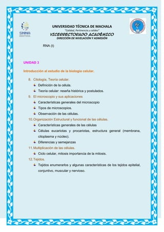 UNIVERSIDAD TÉCNICA DE MACHALA
“Calidad, Pertinencia y calidez”

VICERRECTORADO ACADÉMICO
DIRECCIÓN DE NIVELACIÓN Y ADMISIÓN

RNA (t)

UNIDAD 3
Introducción al estudio de la biología celular.
8. Citología, Teoría celular.
Definición de la célula.
Teoría celular: reseña histórica y postulados.
9. El microscopio y sus aplicaciones
Características generales del microscopio
Tipos de microscopios.
Observación de las células.
10. Organización Estructural y funcional de las células.
Características generales de las células
Células eucariotas y procariotas, estructura general (membrana,
citoplasma y núcleo).
Diferencias y semejanzas
11. Multiplicación de las células.
Ciclo celular, mitosis importancia de la mitosis.
12. Tejidos.
Tejidos enumerarlos y algunas características de los tejidos epitelial,
conjuntivo, muscular y nervioso.

 