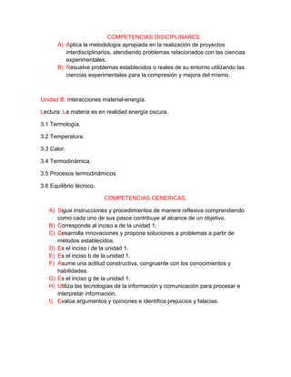 COMPETENCIAS DISICIPLINARES.
A) Aplica la metodología apropiada en la realización de proyectos
interdisciplinarios, atendiendo problemas relacionados con las ciencias
experimentales.
B) Resuelve problemas establecidos o reales de su entorno utilizando las
ciencias experimentales para la compresión y mejora del mismo.
Unidad lll: Interacciones material-energía.
Lectura: La materia es en realidad energía oscura.
3.1 Termología.
3.2 Temperatura.
3.3 Calor.
3.4 Termodinámica.
3.5 Procesos termodinámicos.
3.6 Equilibrio técnico.
COMPETENCIAS GENERICAS.
A) Sigue instrucciones y procedimientos de manera reflexiva comprendiendo
como cada uno de sus pasos contribuye al alcance de un objetivo.
B) Corresponde al inciso a de la unidad 1.
C) Desarrolla innovaciones y propone soluciones a problemas a partir de
métodos establecidos.
D) Es el inciso i de la unidad 1.
E) Es el inciso b de la unidad 1.
F) Asume una actitud constructiva, congruente con los conocimientos y
habilidades.
G) Es el inciso g de la unidad 1.
H) Utiliza las tecnologías de la información y comunicación para procesar e
interpretar información.
I) Evalúa argumentos y opiniones e identifica prejuicios y falacias.
 