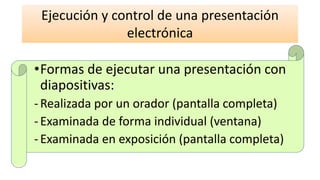 •Formas de ejecutar una presentación con
diapositivas:
-Realizada por un orador (pantalla completa)
-Examinada de forma individual (ventana)
-Examinada en exposición (pantalla completa)
Ejecución y control de una presentación
electrónica
 