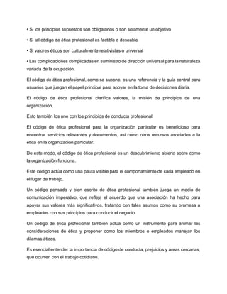 • Si los principios supuestos son obligatorios o son solamente un objetivo
• Si tal código de ética profesional es factible o deseable
• Si valores éticos son culturalmente relativistas o universal
• Las complicaciones complicadas en suministro de dirección universal para la naturaleza
variada de la ocupación.
El código de ética profesional, como se supone, es una referencia y la guía central para
usuarios que juegan el papel principal para apoyar en la toma de decisiones diaria.
El código de ética profesional clarifica valores, la misión de principios de una
organización.
Esto también los une con los principios de conducta profesional.
El código de ética profesional para la organización particular es beneficioso para
encontrar servicios relevantes y documentos, asi como otros recursos asociados a la
ética en la organización particular.
De este modo, el código de ética profesional es un descubrimiento abierto sobre como
la organización funciona.
Este código actúa como una pauta visible para el comportamiento de cada empleado en
el lugar de trabajo.
Un código pensado y bien escrito de ética profesional también juega un medio de
comunicación imperativo, que refleja el acuerdo que una asociación ha hecho para
apoyar sus valores más significativos, tratando con tales asuntos como su promesa a
empleados con sus principios para conducir el negocio.
Un código de ética profesional también actúa como un instrumento para animar las
consideraciones de ética y proponer como los miembros o empleados manejan los
dilemas éticos.
Es esencial entender la importancia de código de conducta, prejuicios y áreas cercanas,
que ocurren con el trabajo cotidiano.
 