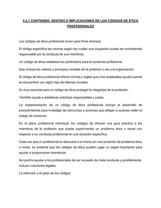 3.2.1 CONTENIDO, SENTIDO E IMPLICACIONES DE LOS CÓDIGOS DE ÉTICA
PROFESIONALES
Los códigos de ética profesional sirven para fines diversos.
El código especifica las normas según las cuales una ocupación puede ser considerada
responsable por la conducta de sus miembros.
Un código de ética establece los parámetros para la conducta profesional.
Que incluye los valores y principios morales de la profesión o de una organización.
El código de ética profesional ofrece normas y reglas que a los empleados ayuda cuando
se encuentran con algún tipo de dilemas morales.
Es muy esencial para un código de ética proteger la integridad de la profesión.
También ayuda a establecer prácticas responsables y justas.
La implementación de un código de ética profesional incluye el desarrollo de
procedimientos para investigar las denuncias y acciones que obligan a quienes violen el
código de conducta.
En el plano profesional individual, los códigos de ofrecen una guía práctica a los
miembros de la profesión que puede experimentar un problema ético o moral con
respecto a su conducta profesional en una situación específica.
Cada vez que un profesional se descubre a sí mismo en una condición de problema ético
o moral, es evidente que los códigos de ética pueden jugar un papel importante para
ayudar a proporcionar orientación.
Así podría ayudar a los profesionales de ser acusado de mala conducta y posiblemente,
incluso a acciones legales.
La intención y el peso de los códigos
 