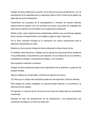 Códigos de ética profesional se asocian con la idea de la fuerza constitucional, y con la
participación de la capacidad para su aplicación hasta el final a través de la gestión de
algún tipo de acción disciplinaria.
Ciertamente, los conceptos de la autorregulación y rendición de cuentas referidos
anteriormente se asocian con una sensación de control, que puede ser trabajado por
parte de los miembros de la profesión de la organización profesional.
Debido a esto, varias organizaciones profesionales prefieren que se mantenga alejados
de los matices correspondientes a los códigos y elegir en lugar “directrices”.
Por lo tanto, haciendo hincapié en la orientación con menos implicaciones para la
aplicación relacionadas con ellos.
Debería ser obvio que los códigos de ética profesional no tienen fuerza de ley.
En realidad, estas directrices o códigos que se supone son para proporcionar asistencia
a los profesionales, conjuntamente y por separado, en sus relaciones con sus clientes y
compañeros de trabajo o compañeros de trabajo, y con el público.
Esto ayudará a maximizar su eficacia.
Códigos de ética profesional puede variar dependiendo de la profesión y puede ser de
longitud variable.
Algunos códigos son sustanciales, mientras que algunos son breves.
Es cierto que un código más importante puede ser más específico y fácil de entender.
Para códigos de usuario amigables, es esencial prestar atención a el contenido y la
estructura de los códigos.
Por ejemplo, un resumen de las normas que es la base de código debe ser presentado
inicialmente.
Después de esto, las declaraciones de las perspectivas y las explicaciones que
constituyen el código en sí mismo se deben dar.
 
