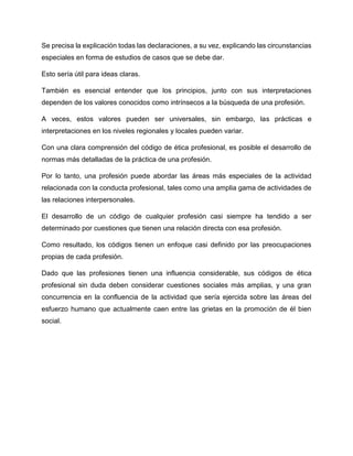 Se precisa la explicación todas las declaraciones, a su vez, explicando las circunstancias
especiales en forma de estudios de casos que se debe dar.
Esto sería útil para ideas claras.
También es esencial entender que los principios, junto con sus interpretaciones
dependen de los valores conocidos como intrínsecos a la búsqueda de una profesión.
A veces, estos valores pueden ser universales, sin embargo, las prácticas e
interpretaciones en los niveles regionales y locales pueden variar.
Con una clara comprensión del código de ética profesional, es posible el desarrollo de
normas más detalladas de la práctica de una profesión.
Por lo tanto, una profesión puede abordar las áreas más especiales de la actividad
relacionada con la conducta profesional, tales como una amplia gama de actividades de
las relaciones interpersonales.
El desarrollo de un código de cualquier profesión casi siempre ha tendido a ser
determinado por cuestiones que tienen una relación directa con esa profesión.
Como resultado, los códigos tienen un enfoque casi definido por las preocupaciones
propias de cada profesión.
Dado que las profesiones tienen una influencia considerable, sus códigos de ética
profesional sin duda deben considerar cuestiones sociales más amplias, y una gran
concurrencia en la confluencia de la actividad que sería ejercida sobre las áreas del
esfuerzo humano que actualmente caen entre las grietas en la promoción de él bien
social.
 