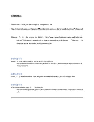 Referencias
Soto Lauro (2008) Mi Tecnológico, recuperado de
http://mitecnologico.com/igestion/Main/ConsideracionesGeneralesDeLaEticaProfesional
Mónica, P. (01 de enero de 2005). http://www.marcoteorico.com/curso/8/taller-de-
etica/158/dimensiones-e-implicaciones-de-la-etica-profesional-. Obtenido de
taller-de-etica: ttp://www.marcoteorico.com/
Bibliografía
Mónica, P. (1 de enero de 1970). marco teorico. Obtenido de
http://www.marcoteorico.com/curso/8/taller-de-etica/158/dimensiones-e-implicaciones-de-la-
etica-profesional-
Bibliografía
Flores, L. E. (5 de diciembre de 2014). blogspot.mx. Obtenido de http://eticau4.blogspot.mx/
Bibliografía
http://mitecnologico.com/. (s.f.). Obtenido de
http://mitecnologico.com/igestion/Main/ContenidoEImplicacionesDeLosCodigosDeEticaProfesio
nales
 