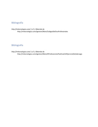 Bibliografía
http://mitecnologico.com/. (s.f.). Obtenido de
http://mitecnologico.com/igestion/Main/CodigosDeEticaProfesionales
Bibliografía
http://mitecnologico.com/. (s.f.). Obtenido de
http://mitecnologico.com/igestion/Main/ElProfesionistaYSuEticaEnElEjercicioDelLiderazgo
 
