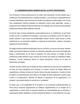 3.1 CONSIDERACIONES GENERALES DE LA ÉTICA PROFESIONAL
Con el tiempo, la ética profesional se ha vuelto más importante. Es bien sabido que a
medida que nos acostumbramos a nuestra profesión, y se comienza a especializarse en
nuestras habilidades. este será el punto donde los problemas pueden llegar a ser mucho
más complicados. Muchos expertos se esfuerzan mucho para desarrollar, revisar y
perfeccionar los códigos de ética profesional. Sin embargo, las normas de conducta ética
profesional siempre están saltando más alto.
En primer lugar, la ética profesional, ayuda seleccionar en un profesional, el qué hacer
cuando ocurre un problema en el trabajo, y que causa un problema moral. Sin duda, se
puede analizar lo que hacen los profesionales cuando ocurren estos temas, la ética
profesional en una asociación significa un conjunto de costumbres, valores y principios
seguidos en forma definida.
El código de ética profesional describe lo que es correcto y lo que es incorrecto, también
define qué decisión debe ser tomada, es necesario entender que la toma de decisiones
éticas y profesionales no es fácil en absoluto. De esta manera, el código de ética
profesional puede definirse como conjunto de normas que todos los empleados deben
obedecer y tomar decisiones éticas en ciertas decisiones, incluso en el caso de
situaciones complejas.
También es bien sabido que el código de ética profesional se dice que es la plataforma
de base de cada trabajador para construir su carrera. Fuerza de trabajo define las
expectativas y criterios diversos en función de las diversas situaciones. Cuando se trata
de definir el comportamiento poco ético en el código de ética profesional, puede costar
mucho a la organización. Además de afectar la reputación de la organización y el
proyecto, esto puede afectar la carrera de un empleado.
Es obvio que, si los empleados de la empresa no se comportan profesionalmente en
forma ética, entonces seguramente se reflejara negativamente en la imagen de la
organización y causar daño en general. Siempre es recomendable que la empresa u
organización deban establecer la ética profesional desde un nivel jerárquico muy alto.
 