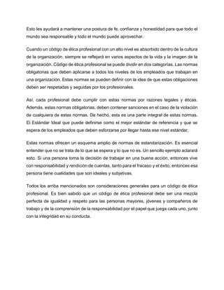 Esto les ayudará a mantener una postura de fe, confianza y honestidad para que todo el
mundo sea responsable y todo el mundo puede aprovechar.
Cuando un código de ética profesional con un alto nivel es absorbido dentro de la cultura
de la organización, siempre se reflejará en varios aspectos de la vida y la imagen de la
organización. Código de ética profesional se puede dividir en dos categorías. Las normas
obligatorias que deben aplicarse a todos los niveles de los empleados que trabajan en
una organización. Estas normas se pueden definir con la idea de que estas obligaciones
deben ser respetadas y seguidas por los profesionales.
Así, cada profesional debe cumplir con estas normas por razones legales y éticas.
Además, estas normas obligatorias, deben contener sanciones en el caso de la violación
de cualquiera de estas normas. De hecho, esta es una parte integral de estas normas.
El Estándar Ideal que puede definirse como el mejor estándar de referencia y que se
espera de los empleados que deben esforzarse por llegar hasta ese nivel estándar.
Estas normas ofrecen un esquema amplio de normas de estandarización. Es esencial
entender que no se trata de lo que se espera y lo que no es. Un sencillo ejemplo aclarará
esto. Si una persona toma la decisión de trabajar en una buena acción, entonces vive
con responsabilidad y rendición de cuentas, tanto para el fracaso y el éxito, entonces esa
persona tiene cualidades que son ideales y subjetivas.
Todos los arriba mencionados son consideraciones generales para un código de ética
profesional. Es bien sabido que un código de ética profesional debe ser una mezcla
perfecta de igualdad y respeto para las personas mayores, jóvenes y compañeros de
trabajo y de la comprensión de la responsabilidad por el papel que juega cada uno, junto
con la integridad en su conducta.
 