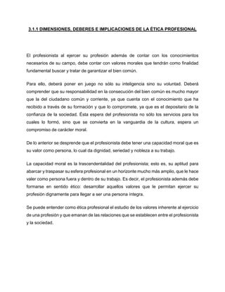 3.1.1 DIMENSIONES, DEBERES E IMPLICACIONES DE LA ÉTICA PROFESIONAL
El profesionista al ejercer su profesión además de contar con los conocimientos
necesarios de su campo, debe contar con valores morales que tendrán como finalidad
fundamental buscar y tratar de garantizar el bien común.
Para ello, deberá poner en juego no sólo su inteligencia sino su voluntad. Deberá
comprender que su responsabilidad en la consecución del bien común es mucho mayor
que la del ciudadano común y corriente, ya que cuenta con el conocimiento que ha
recibido a través de su formación y que lo compromete, ya que es el depositario de la
confianza de la sociedad. Ésta espera del profesionista no sólo los servicios para los
cuales lo formó, sino que se convierta en la vanguardia de la cultura, espera un
compromiso de carácter moral.
De lo anterior se desprende que el profesionista debe tener una capacidad moral que es
su valor como persona, lo cual da dignidad, seriedad y nobleza a su trabajo.
La capacidad moral es la trascendentalidad del profesionista; esto es, su aptitud para
abarcar y traspasar su esfera profesional en un horizonte mucho más amplio, que le hace
valer como persona fuera y dentro de su trabajo. Es decir, el profesionista además debe
formarse en sentido ético: desarrollar aquellos valores que le permitan ejercer su
profesión dignamente para llegar a ser una persona íntegra.
Se puede entender como ética profesional el estudio de los valores inherente al ejercicio
de una profesión y que emanan de las relaciones que se establecen entre el profesionista
y la sociedad.
 