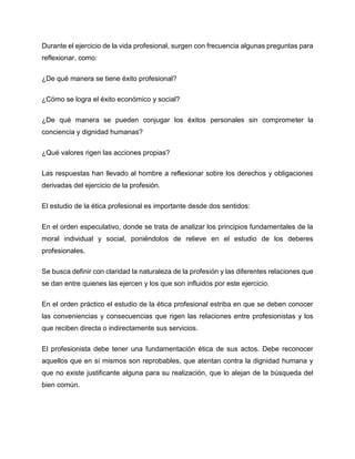 Durante el ejercicio de la vida profesional, surgen con frecuencia algunas preguntas para
reflexionar, como:
¿De qué manera se tiene éxito profesional?
¿Cómo se logra el éxito económico y social?
¿De qué manera se pueden conjugar los éxitos personales sin comprometer la
conciencia y dignidad humanas?
¿Qué valores rigen las acciones propias?
Las respuestas han llevado al hombre a reflexionar sobre los derechos y obligaciones
derivadas del ejercicio de la profesión.
El estudio de la ética profesional es importante desde dos sentidos:
En el orden especulativo, donde se trata de analizar los principios fundamentales de la
moral individual y social, poniéndolos de relieve en el estudio de los deberes
profesionales.
Se busca definir con claridad la naturaleza de la profesión y las diferentes relaciones que
se dan entre quienes las ejercen y los que son influidos por este ejercicio.
En el orden práctico el estudio de la ética profesional estriba en que se deben conocer
las conveniencias y consecuencias que rigen las relaciones entre profesionistas y los
que reciben directa o indirectamente sus servicios.
El profesionista debe tener una fundamentación ética de sus actos. Debe reconocer
aquellos que en sí mismos son reprobables, que atentan contra la dignidad humana y
que no existe justificante alguna para su realización, que lo alejan de la búsqueda del
bien común.
 