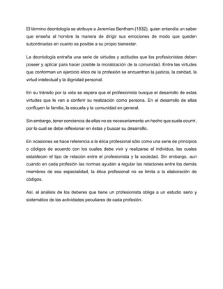 El término deontología se atribuye a Jeremías Bentham (1832), quien entendía un saber
que enseña al hombre la manera de dirigir sus emociones de modo que queden
subordinadas en cuanto es posible a su propio bienestar.
La deontología entraña una serie de virtudes y actitudes que los profesionistas deben
poseer y aplicar para hacer posible la moralización de la comunidad. Entre las virtudes
que conforman un ejercicio ético de la profesión se encuentran la justicia, la caridad, la
virtud intelectual y la dignidad personal.
En su tránsito por la vida se espera que el profesionista busque el desarrollo de estas
virtudes que le van a conferir su realización como persona. En el desarrollo de ellas
confluyen la familia, la escuela y la comunidad en general.
Sin embargo, tener conciencia de ellas no es necesariamente un hecho que suele ocurrir,
por lo cual se debe reflexionar en éstas y buscar su desarrollo.
En ocasiones se hace referencia a la ética profesional sólo como una serie de principios
o códigos de acuerdo con los cuales debe vivir y realizarse el individuo, las cuales
establecen el tipo de relación entre el profesionista y la sociedad. Sin embargo, aun
cuando en cada profesión las normas ayudan a regular las relaciones entre los demás
miembros de esa especialidad, la ética profesional no se limita a la elaboración de
códigos.
Así, el análisis de los deberes que tiene un profesionista obliga a un estudio serio y
sistemático de las actividades peculiares de cada profesión.
 