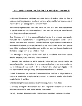 3.1.2 EL PROFESIONISTA Y SU ÉTICA EN EL EJERCICIO DEL LIDERAZGO
La ética del liderazgo se construye sobre tres pilares: el carácter moral del líder, el
programa que los seguidores aceptan o rechazan y la moralidad de los procesos de
elección éticos que los seguidores y el líder realizan.
Básicamente el profesionista líder debe actuar con ética en la toma de sus decisiones,
ya que sus subordinados pueden seguirlo por un buen o mal manejo de las situaciones
o no, dependiendo el caso que se dé.
En el líder recae el 99 % de la responsabilidad del manejo de la empresa, organización,
institución, etc. he implícitamente de él depende que los manejos de los asuntos sean de
manera adecuada, tanto económica como socialmente, la pequeña fracción restante de
la responsabilidad se le otorga a su personal, ya que éstos pueden actuar bien, como lo
hace el líder o mal como lo hace éste, pero también hay que recordar que ellos tienen la
libertad de escoger entre lo que está bien y mal.
Todo liderazgo se refleja los valores como son la honestidad, motivación, justicia,
equidad, respeto, justicia, tolerancia y responsabilidad.
El liderazgo ético o profesional, es un liderazgo que se preocupa de una manera que
respete la dignidad y los derechos de otras personas. Los líderes que se encuentran en
una posición de autoridad social, se deben centrar en cómo utilizar bien el poder social,
y la creencia en un liderazgo ético y tomar decisiones en favor de la verdad.
Líderes profesionales son personas que demuestran un punto de la integridad que es
importante para inspirar un sentido de la honestidad, es importante para los subordinados
aceptar la idea de un líder.
Estos son componentes directos de los principales puntos de vista éticos.
La calidad y la integridad del líder es la base de la singularidad personal que transforma
las creencias éticas del líder, las decisiones, y los valores.
Valores y actitudes personales tienen impacto en las decisiones éticas de los líderes.
 