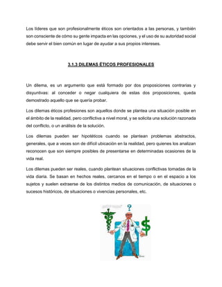 Los líderes que son profesionalmente éticos son orientados a las personas, y también
son consciente de cómo su gente impacta en las opciones, y el uso de su autoridad social
debe servir el bien común en lugar de ayudar a sus propios intereses.
3.1.3 DILEMAS ÉTICOS PROFESIONALES
Un dilema, es un argumento que está formado por dos proposiciones contrarias y
disyuntivas: al conceder o negar cualquiera de estas dos proposiciones, queda
demostrado aquello que se quería probar.
Los dilemas éticos profesiones son aquellos donde se plantea una situación posible en
el ámbito de la realidad, pero conflictiva a nivel moral, y se solicita una solución razonada
del conflicto, o un análisis de la solución.
Los dilemas pueden ser hipotéticos cuando se plantean problemas abstractos,
generales, que a veces son de difícil ubicación en la realidad, pero quienes los analizan
reconocen que son siempre posibles de presentarse en determinadas ocasiones de la
vida real.
Los dilemas pueden ser reales, cuando plantean situaciones conflictivas tomadas de la
vida diaria. Se basan en hechos reales, cercanos en el tiempo o en el espacio a los
sujetos y suelen extraerse de los distintos medios de comunicación, de situaciones o
sucesos históricos, de situaciones o vivencias personales, etc.
 