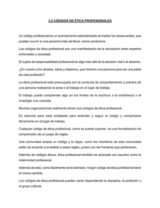 3.2 CÓDIGOS DE ÉTICA PROFESIONALES
Un código profesional es un acercamiento estandarizado al mediar los desacuerdos, que
pueden ocurrir si una persona trata de llevar varios sombreros.
Los códigos de ética profesional son una manifestación de la asociación entre expertos
entrenados y sociedad.
El sujeto de responsabilidad profesional es algo más allá de la decisión mal o el derecho.
¿En cuanto a los deseos, ideas y objetivos, que hicieron una persona para ser una parte
de esta profesión?
La ética profesional está preocupada con la conducta de comportamiento y práctica de
una persona realizando la tarea o el trabajo en el lugar de trabajo.
El trabajo puede comprender algo en los límites de la escritura a la enseñanza o el
investigar a la consulta.
Muchas organizaciones realmente tienen sus códigos de ética profesional.
Es esencial para cada empleado para entender y seguir el código y comportarse
éticamente en el lugar de trabajo.
Cualquier código de ética profesional, como se puede suponer, es una formalización de
comprensión de un juego de reglas.
Una comunidad acepta un código y lo sigue, como los miembros de esta comunidad
están de acuerdo a la lealtad a estas reglas, juntos con las fronteras que pertenecen.
Además de códigos éticos, ética profesional también es asociada con asuntos como la
indemnidad profesional.
Además de esto, como fácilmente será estimado, ningún código de ética profesional tiene
el mismo sentido.
Los códigos de ética profesional pueden variar dependiendo la disciplina, la profesión o
el grupo cultural.
 