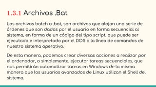 1.3.1 Archivos .Bat
Los archivos batch o .bat, son archivos que alojan una serie de
órdenes que son dadas por el usuario en forma secuencial al
sistema, en forma de un código del tipo script, que puede ser
ejecutado e interpretado por el DOS o la línea de comandos de
nuestro sistema operativo.
De esta manera, podemos crear diversas acciones a realizar por
el ordenador, o simplemente, ejecutar tareas secuenciales, que
nos permitirán automatizar tareas en Windows de la misma
manera que los usuarios avanzados de Linux utilizan el Shell del
sistema.
 