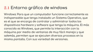 2.1 Entorno gráfico de windows
Windows: Para que un computador funcione correctamente es
indispensable que tenga instalado un Sistema Operativo, que
es el que se encarga de controlar y administrar todos los
dispositivos hardware y software que tenga la máquina. El más
conocido es Windows, que permite la interacción con la
máquina por medio de ventanas de muy fácil manejo y que
además, permiten que se ejecuten diversos procesos en la
misma pantalla. Con sus variedad de versiones.
 