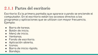 2.1.1 Partes del escritorio
Escritorio: Es la primera pantalla que aparece cuando se enciende el
computador. En el escritorio están los accesos directos a los
programas y aplicaciones que se utilizan con mayor frecuencia.
Ejemplo:
● Barra de tareas.
● Botón de inicio.
● Menú de inicio.
● Ventanas.
● Fondo de escritorio.
● Aplicación abierta.
● Iconos.
● Barra de inicio rápido.
● Bandeja.
 