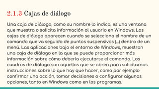 2.1.3 Cajas de diálogo
Una caja de diálogo, como su nombre lo indica, es una ventana
que muestra o solicita información al usuario en Windows. Las
cajas de diálogo aparecen cuando se selecciona el nombre de un
comando que va seguido de puntos suspensivos (...) dentro de un
menú. Las aplicaciones bajo el entorno de Windows, muestran
una caja de diálogo en la que se puede proporcionar más
información sobre cómo debería ejecutarse el comando. Los
cuadros de diálogo son aquellos que se abren para solicitarnos
instrucciones sobre lo que hay que hacer, como por ejemplo
confirmar una acción, tomar decisiones o configurar algunas
opciones, tanto en Windows como en los programas.
 