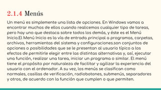 2.1.4 Menús
Un menú es simplemente una lista de opciones. En Windows vamos a
encontrar muchos de ellos cuando realicemos cualquier tipo de tareas,
pero hay uno que destaca sobre todos los demás, y éste es el Menú
Inicio.El Menú Inicio es la vía de entrada principal a programas, carpetas,
archivos, herramientas del sistema y configuraciones.son conjuntos de
opciones o posibilidades que se le presentan al usuario típico a los
efectos de permitirle elegir entre las distintas alternativas y, así, ejecutar
una función, realizar una tarea, iniciar un programa o similar. El menú
tiene el propósito por naturaleza de facilitar y agilizar la experiencia del
usuario con el ordenador. A su vez, los menús se clasifican como
normales, casillas de verificación, radiobotones, submenús, separadores
y otros, de acuerdo con la función que cumplen o que permiten.
 