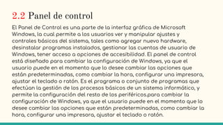 2.2 Panel de control
El Panel de Control es una parte de la interfaz gráfica de Microsoft
Windows, la cual permite a los usuarios ver y manipular ajustes y
controles básicos del sistema, tales como agregar nuevo hardware,
desinstalar programas instalados, gestionar las cuentas de usuario de
Windows, tener acceso a opciones de accesibilidad. El panel de control
está diseñado para cambiar la configuración de Windows, ya que el
usuario puede en el momento que lo desee cambiar las opciones que
están predeterminadas, como cambiar la hora, configurar una impresora,
ajustar el teclado o ratón. Es el programa o conjunto de programas que
efectúan la gestión de los procesos básicos de un sistema informático, y
permite la configuración del resto de los periféricos.para cambiar la
configuración de Windows, ya que el usuario puede en el momento que lo
desee cambiar las opciones que están predeterminadas, como cambiar la
hora, configurar una impresora, ajustar el teclado o ratón.
 