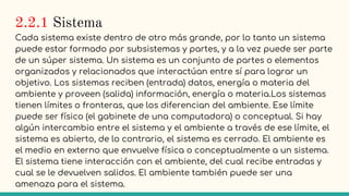 2.2.1 Sistema
Cada sistema existe dentro de otro más grande, por lo tanto un sistema
puede estar formado por subsistemas y partes, y a la vez puede ser parte
de un súper sistema. Un sistema es un conjunto de partes o elementos
organizados y relacionados que interactúan entre sí para lograr un
objetivo. Los sistemas reciben (entrada) datos, energía o materia del
ambiente y proveen (salida) información, energía o materia.Los sistemas
tienen límites o fronteras, que los diferencian del ambiente. Ese límite
puede ser físico (el gabinete de una computadora) o conceptual. Si hay
algún intercambio entre el sistema y el ambiente a través de ese límite, el
sistema es abierto, de lo contrario, el sistema es cerrado. El ambiente es
el medio en externo que envuelve física o conceptualmente a un sistema.
El sistema tiene interacción con el ambiente, del cual recibe entradas y
cual se le devuelven salidos. El ambiente también puede ser una
amenaza para el sistema.
 