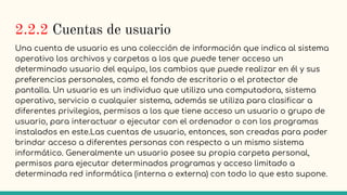 2.2.2 Cuentas de usuario
Una cuenta de usuario es una colección de información que indica al sistema
operativo los archivos y carpetas a los que puede tener acceso un
determinado usuario del equipo, los cambios que puede realizar en él y sus
preferencias personales, como el fondo de escritorio o el protector de
pantalla. Un usuario es un individuo que utiliza una computadora, sistema
operativo, servicio o cualquier sistema, además se utiliza para clasificar a
diferentes privilegios, permisos a los que tiene acceso un usuario o grupo de
usuario, para interactuar o ejecutar con el ordenador o con los programas
instalados en este.Las cuentas de usuario, entonces, son creadas para poder
brindar acceso a diferentes personas con respecto a un mismo sistema
informático. Generalmente un usuario posee su propia carpeta personal,
permisos para ejecutar determinados programas y acceso limitado a
determinada red informática (interna o externa) con todo lo que esto supone.
 
