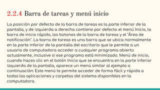 2.2.4 Barra de tareas y menú inicio
La posición por defecto de la barra de tareas es la parte inferior de la
pantalla, y de izquierda a derecha contiene por defecto el menú Inicio, la
barra de inicio rápido, los botones de la barra de tareas y el "Área de
notificación". La barra de tareas es una barra que se ubica normalmente
en la parte inferior de la pantalla del escritorio que le permite a un
usuario de computadora acceder a cualquier programa abierto
actualmente, inclusive si ese programa está minimizado. Menú de inicio,
cuando haces clic en el botón Inicio que se encuentra en la parte inferior
izquierda de la pantalla, aparece un menú similar al ejemplo a
continuación: Este menú te permite acceder de forma fácil y rápida a
todas las aplicaciones y carpetas del sistema disponibles en la
computadora.
 