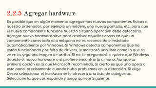 2.2.5 Agregar hardware
Es posible que en algún momento agreguemos nuevos componentes físicos a
nuestro ordenador, por ejemplo un módem, una nueva pantalla, etc. para que
el nuevo componente funcione nuestro sistema operativo debe detectarlo.
Agregar nuevo hardware sirve para resolver aquellos casos en que un
componente conectado a la máquina no es reconocido e instalado
automáticamente por Windows. Si Windows detecta componentes que no
están funcionando por falta de drivers, le mostrará una lista como la que se
ve en la segunda imagen de arriba. Si no, le preguntará si quiere que Windows
detecte el nuevo hardware o si prefiere encontrarlo a mano. Aunque la
primera opción es la que Microsoft recomienda, lo cierto es que uno apela a
este panel precisamente cuando hubo problemas en la detección. Si elige
Deseo seleccionar el hardware se le ofrecerá una lista de categorías.
Seleccione la que corresponde y luego apriete Siguiente.
 
