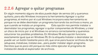 2.2.6 Agregar o quitar programas
En algún momento alguno de ellos puede dejar de sernos útil y queramos
quitarlo, para ello Windows incorpora la herramienta Agregar o quitar
programas, el motivo por el cual Windows incorpora esta herramienta es
porque no se debe desintalar un programa borrando los archivos a mano, ya
que cuando se instala un programa. Esta opción nos permite instalar o
desinstalar los programas, agregar o quitar componentes de Windows, y crear
un disco de inicio por si el Windows no arranca correctamente y queremos
solucionar los posibles problemas. En Windows 98 esta opción funciona
exactamente igual que en Windows 95. En la etiqueta Instalar o desinstalar se
puede ver un botón bastante poco útil, que sirve para buscar archivos de tipo
setup.exe, install.exe, instalar.exe... para poder instalar algún programa.
Decimos que es poco útil porque es más cómo ejecutar el programa de
instalación desde el explorador de archivos.
 