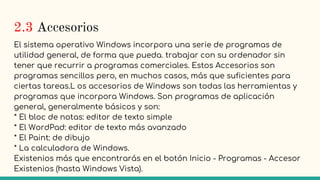 2.3 Accesorios
El sistema operativo Windows incorpora una serie de programas de
utilidad general, de forma que pueda. trabajar con su ordenador sin
tener que recurrir a programas comerciales. Estos Accesorios son
programas sencillos pero, en muchos casos, más que suficientes para
ciertas tareas.L os accesorios de Windows son todas las herramientas y
programas que incorpora Windows. Son programas de aplicación
general, generalmente básicos y son:
* El bloc de notas: editor de texto simple
* El WordPad: editor de texto más avanzado
* El Paint: de dibujo
* La calculadora de Windows.
Existenios más que encontrarás en el botón Inicio - Programas - Accesor
Existenios (hasta Windows Vista).
 