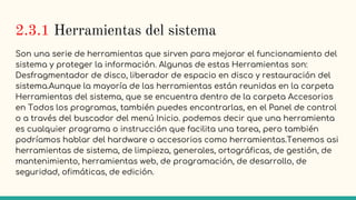 2.3.1 Herramientas del sistema
Son una serie de herramientas que sirven para mejorar el funcionamiento del
sistema y proteger la información. Algunas de estas Herramientas son:
Desfragmentador de disco, liberador de espacio en disco y restauración del
sistema.Aunque la mayoría de las herramientas están reunidas en la carpeta
Herramientas del sistema, que se encuentra dentro de la carpeta Accesorios
en Todos los programas, también puedes encontrarlas, en el Panel de control
o a través del buscador del menú Inicio. podemos decir que una herramienta
es cualquier programa o instrucción que facilita una tarea, pero también
podríamos hablar del hardware o accesorios como herramientas.Tenemos asi
herramientas de sistema, de limpieza, generales, ortográficas, de gestión, de
mantenimiento, herramientas web, de programación, de desarrollo, de
seguridad, ofimáticas, de edición.
 