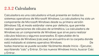 2.3.2 Calculadora
Calculadora es una calculadora virtual presente en todos los
sistemas operativos de Microsoft Windows. La calculadora ha sido un
componente de Microsoft Windows desde su primera versión
(Windows 1.0), el modo estándar viene por defecto, que permite
realizar operaciones de cálculos de aritmética. La calculadora de
Windows es un componente de Windows que sirve para realizar
cálculos básicos y algunos avanzados. El ejecutable de la
calculadora de Windows (calc.exe) se encuentra en la carpeta donde
está instalado el sistema operativo Windows. De
todas maneras se puede acceder fácilmente desde Inicio - Ejecutar,
escribiendo "calc" y Entrar. En los nuevos Windows Inicio, buscar Calc
y Entrar.
 