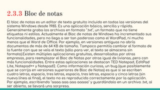 2.3.3 Bloc de notas
El bloc de notas es un editor de texto gratuito incluido en todas las versiones del
sistema Windows desde 1985. Es una aplicación básica, sencilla y rápida.
Generalmente graba los archivos en formato ".txt", un formato que no tiene
etiquetas ni estilos. Actualmente el Bloc de notas de Windows ha incrementado sus
funcionalidades, pero no llega a ser tan poderoso como el WordPad, ni mucho
menos que el Word de Office. Por ejemplo, en versiones antiguas no abría
documentos de más de 64 KB de tamaño. Tampoco permitía cambiar el formato de
la fuente con que se veía el texto (sólo para ver, el texto se almacena sin
formato).Existen múltiples aplicaciones gratuitas, desarrolladas por otras
empresas, para reemplazar el Bloc de Notas por otras igual de livianas, pero con
más funcionalidades. Entre estas aplicaciones se destacan TED Notepad, EditPad
Lite, Notepad++ y Notepad2. Como información curiosa, un bug (que posiblemente
que se corrija en versiones superiores de Bloc de Notas) es que si se escriben
cuatro letras, espacio, tres letras, espacio, tres letras, espacio y cinco letras (sin
nueva línea al final), el texto no es reproducido correctamente por la aplicación.
Por ejemplo, escribiendo "aaaa aaa aaa aaaaa" y guardándolo en un archivo .txt, al
ser abierto, se llevará una sorpresa.
 
