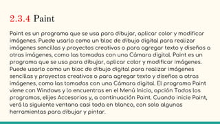 2.3.4 Paint
Paint es un programa que se usa para dibujar, aplicar color y modificar
imágenes. Puede usarlo como un bloc de dibujo digital para realizar
imágenes sencillas y proyectos creativos o para agregar texto y diseños a
otras imágenes, como las tomadas con una Cámara digital. Paint es un
programa que se usa para dibujar, aplicar color y modificar imágenes.
Puede usarlo como un bloc de dibujo digital para realizar imágenes
sencillas y proyectos creativos o para agregar texto y diseños a otras
imágenes, como las tomadas con una Cámara digital. El programa Paint
viene con Windows y lo encuentras en el Menú Inicio, opción Todos los
programas, elijes Accesorios y, a continuación Paint. Cuando inicie Paint,
verá la siguiente ventana casi toda en blanco, con solo algunas
herramientas para dibujar y pintar.
 