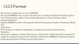 1.2.2.2 Format
Dar formato a un disco para su uso con MS-DOS:
El comando FORMAT crea un nuevo directorio raíz y una tabla de asignación de archivos para el
disco. También puede verificar si hay sectores defectuosos en el disco y eliminar toda la
información del disco.
Sintaxis: FORMAT unidad: [/V[:etiqueta]] [/Q] [/U] [/F:tamaño] [/T:pistas /F:sectores] [/B|/S]
[/C]
Advertencia:
No dé formato a un disquete especificando un tamaño mayor del que realmente posee.
Parámetro:
Especifica la unidad que contiene el disco al que se dará formato. Deberá especificar un parámetro
unidad. Si no especifica ninguno de los siguientes modificadores, FORMAT se basará en el tipo de
unidad para determinar el formato que será dado al disco.
 